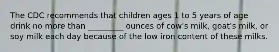 The CDC recommends that children ages 1 to 5 years of age drink no more than _________ ounces of cow's milk, goat's milk, or soy milk each day because of the low iron content of these milks.