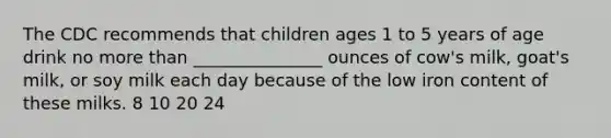 The CDC recommends that children ages 1 to 5 years of age drink no more than _______________ ounces of cow's milk, goat's milk, or soy milk each day because of the low iron content of these milks. 8 10 20 24