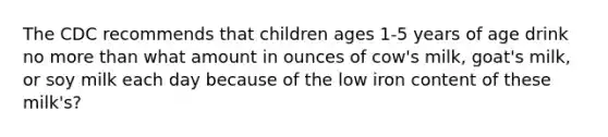 The CDC recommends that children ages 1-5 years of age drink no more than what amount in ounces of cow's milk, goat's milk, or soy milk each day because of the low iron content of these milk's?