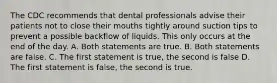 The CDC recommends that dental professionals advise their patients not to close their mouths tightly around suction tips to prevent a possible backflow of liquids. This only occurs at the end of the day. A. Both statements are true. B. Both statements are false. C. The first statement is true, the second is false D. The first statement is false, the second is true.