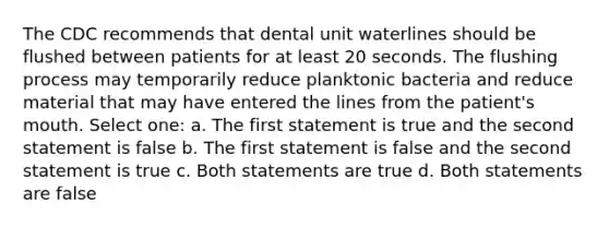 The CDC recommends that dental unit waterlines should be flushed between patients for at least 20 seconds. The flushing process may temporarily reduce planktonic bacteria and reduce material that may have entered the lines from the patient's mouth. Select one: a. The first statement is true and the second statement is false b. The first statement is false and the second statement is true c. Both statements are true d. Both statements are false