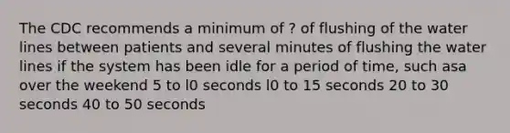 The CDC recommends a minimum of ? of flushing of the water lines between patients and several minutes of flushing the water lines if the system has been idle for a period of time, such asa over the weekend 5 to l0 seconds l0 to 15 seconds 20 to 30 seconds 40 to 50 seconds