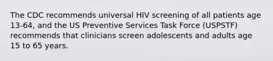 The CDC recommends universal HIV screening of all patients age 13-64, and the US Preventive Services Task Force (USPSTF) recommends that clinicians screen adolescents and adults age 15 to 65 years.