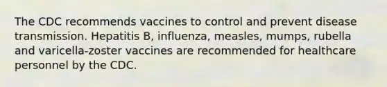 The CDC recommends vaccines to control and prevent disease transmission. Hepatitis B, influenza, measles, mumps, rubella and varicella-zoster vaccines are recommended for healthcare personnel by the CDC.