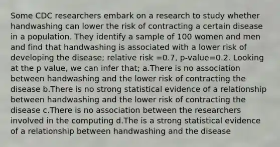 Some CDC researchers embark on a research to study whether handwashing can lower the risk of contracting a certain disease in a population. They identify a sample of 100 women and men and find that handwashing is associated with a lower risk of developing the disease; relative risk =0.7, p-value=0.2. Looking at the p value, we can infer that; a.There is no association between handwashing and the lower risk of contracting the disease b.There is no strong statistical evidence of a relationship between handwashing and the lower risk of contracting the disease c.There is no association between the researchers involved in the computing d.The is a strong statistical evidence of a relationship between handwashing and the disease