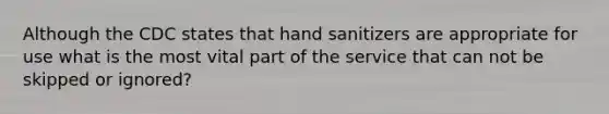 Although the CDC states that hand sanitizers are appropriate for use what is the most vital part of the service that can not be skipped or ignored?