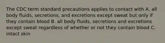 The CDC term standard precautions applies to contact with A. all body fluids, secretions, and excretions except sweat but only if they contain blood B. all body fluids, secretions and excretions except sweat regardless of whether or not they contain blood C. intact skin