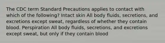 The CDC term Standard Precautions applies to contact with which of the following? Intact skin All body fluids, secretions, and excretions except sweat, regardless of whether they contain blood. Perspiration All body fluids, secretions, and excretions except sweat, but only if they contain blood