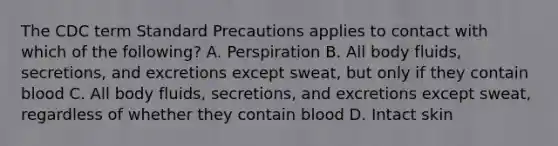 The CDC term Standard Precautions applies to contact with which of the following? A. Perspiration B. All body fluids, secretions, and excretions except sweat, but only if they contain blood C. All body fluids, secretions, and excretions except sweat, regardless of whether they contain blood D. Intact skin