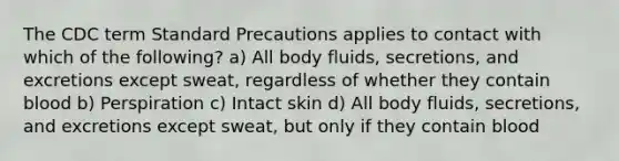 The CDC term Standard Precautions applies to contact with which of the following? a) All body fluids, secretions, and excretions except sweat, regardless of whether they contain blood b) Perspiration c) Intact skin d) All body fluids, secretions, and excretions except sweat, but only if they contain blood