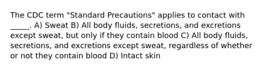 The CDC term "Standard Precautions" applies to contact with _____. A) Sweat B) All body fluids, secretions, and excretions except sweat, but only if they contain blood C) All body fluids, secretions, and excretions except sweat, regardless of whether or not they contain blood D) Intact skin