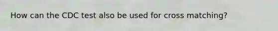 How can the CDC test also be used for cross matching?