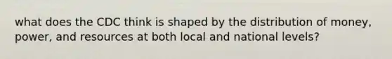 what does the CDC think is shaped by the distribution of money, power, and resources at both local and national levels?