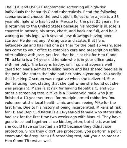 The CDC and USPSTF recommend screening all high-risk individuals for hepatitis C and tuberculosis. Read the following scenarios and choose the best option. Select one: a.Jose is a 38-year-old male who has lived in Mexico for the past 25 years. He is returning to the United States because his mother is ill. Jose is covered in tattoos; his arms, chest, and back are full, and he is working on his legs, with several new drawings having been started. He denies any IV drug use and states that he is heterosexual and has had one partner for the past 15 years. Jose has come to your office to establish care and prescription refills. After talking with Jose, you feel that he is at risk for Hep C and TB. b.Maria is a 24-year-old female who is in your office today with her baby. The baby is happy, smiling, and appears well cared for. Maria admits to using heroin and has shared needles in the past. She states that she had her baby a year ago. You verify that her Hep C screen was negative when she delivered. She denies using now, stating that she quit when she found out she was pregnant. Maria is at risk for having hepatitis C, and you order a screening test. c.Mike is a 38-year-old male who just finished a 10-year sentence for multiple armed robberies. You volunteer at the local health clinic and are seeing Mike for the first time. Due to his history of being incarcerated, Mike is at risk for TB and Hep C. d.Karen is a 16-year-old female who states she had sex for the first time two weeks ago with Manuel. They have gone to school together since kindergarten, but she is worried she could have contracted an STD because they didnât use protection. Since they didn't use protection, you perform a pelvic exam and do âregular STDâ screening test, but you also order a Hep C and TB test as well.