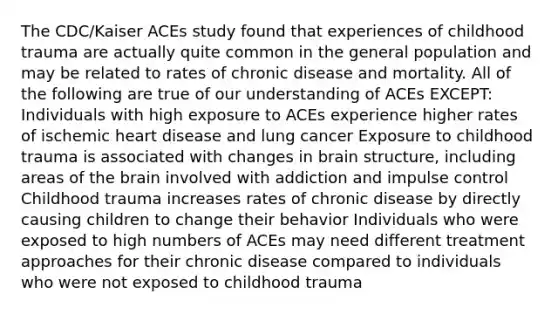 The CDC/Kaiser ACEs study found that experiences of childhood trauma are actually quite common in the general population and may be related to rates of chronic disease and mortality. All of the following are true of our understanding of ACEs EXCEPT: Individuals with high exposure to ACEs experience higher rates of ischemic heart disease and lung cancer Exposure to childhood trauma is associated with changes in brain structure, including areas of the brain involved with addiction and impulse control Childhood trauma increases rates of chronic disease by directly causing children to change their behavior Individuals who were exposed to high numbers of ACEs may need different treatment approaches for their chronic disease compared to individuals who were not exposed to childhood trauma