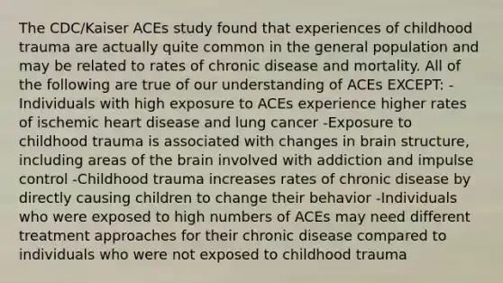 The CDC/Kaiser ACEs study found that experiences of childhood trauma are actually quite common in the general population and may be related to rates of chronic disease and mortality. All of the following are true of our understanding of ACEs EXCEPT: -Individuals with high exposure to ACEs experience higher rates of ischemic heart disease and lung cancer -Exposure to childhood trauma is associated with changes in brain structure, including areas of the brain involved with addiction and impulse control -Childhood trauma increases rates of chronic disease by directly causing children to change their behavior -Individuals who were exposed to high numbers of ACEs may need different treatment approaches for their chronic disease compared to individuals who were not exposed to childhood trauma