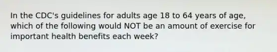 In the CDC's guidelines for adults age 18 to 64 years of age, which of the following would NOT be an amount of exercise for important health benefits each week?