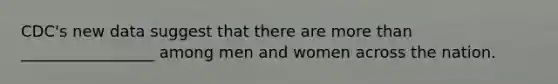 CDC's new data suggest that there are more than _________________ among men and women across the nation.