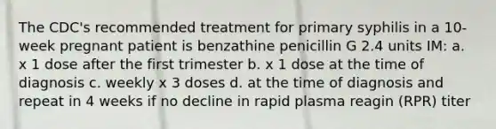 The CDC's recommended treatment for primary syphilis in a 10-week pregnant patient is benzathine penicillin G 2.4 units IM: a. x 1 dose after the first trimester b. x 1 dose at the time of diagnosis c. weekly x 3 doses d. at the time of diagnosis and repeat in 4 weeks if no decline in rapid plasma reagin (RPR) titer