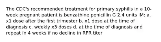 The CDC's recommended treatment for primary syphilis in a 10-week pregnant patient is benzathine penicillin G 2.4 units IM: a. x1 dose after the first trimester b. x1 dose at the time of diagnosis c. weekly x3 doses d. at the time of diagnosis and repeat in 4 weeks if no decline in RPR titer