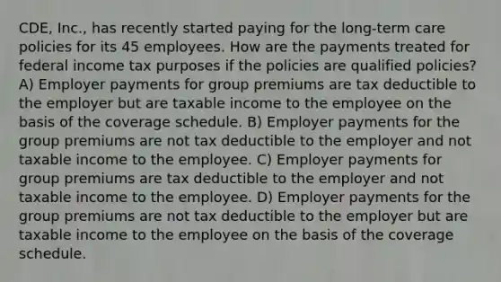 CDE, Inc., has recently started paying for the long-term care policies for its 45 employees. How are the payments treated for federal income tax purposes if the policies are qualified policies? A) Employer payments for group premiums are tax deductible to the employer but are taxable income to the employee on the basis of the coverage schedule. B) Employer payments for the group premiums are not tax deductible to the employer and not taxable income to the employee. C) Employer payments for group premiums are tax deductible to the employer and not taxable income to the employee. D) Employer payments for the group premiums are not tax deductible to the employer but are taxable income to the employee on the basis of the coverage schedule.