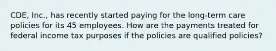 CDE, Inc., has recently started paying for the long-term care policies for its 45 employees. How are the payments treated for federal income tax purposes if the policies are qualified policies?