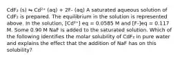 CdF₂ (s) ⇋ Cd²⁺ (aq) + 2F- (aq) A saturated aqueous solution of CdF₂ is prepared. The equilibrium in the solution is represented above. In the solution, [Cd²⁺] eq = 0.0585 M and [F-]eq = 0.117 M. Some 0.90 M NaF is added to the saturated solution. Which of the following identifies the molar solubility of CdF₂ in pure water and explains the effect that the addition of NaF has on this solubility?