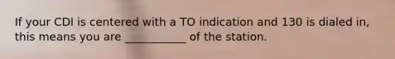 If your CDI is centered with a TO indication and 130 is dialed in, this means you are ___________ of the station.