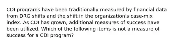 CDI programs have been traditionally measured by financial data from DRG shifts and the shift in the organization's case-mix index. As CDI has grown, additional measures of success have been utilized. Which of the following items is not a measure of success for a CDI program?