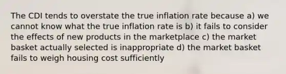 The CDI tends to overstate the true inflation rate because a) we cannot know what the true inflation rate is b) it fails to consider the effects of new products in the marketplace c) the market basket actually selected is inappropriate d) the market basket fails to weigh housing cost sufficiently