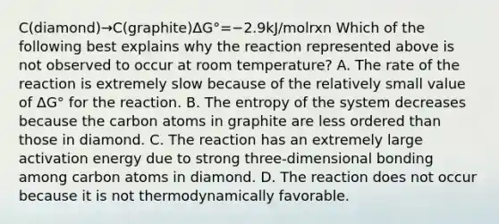 C(diamond)→C(graphite)ΔG°=−2.9kJ/molrxn Which of the following best explains why the reaction represented above is not observed to occur at room temperature? A. The rate of the reaction is extremely slow because of the relatively small value of ΔG° for the reaction. B. The entropy of the system decreases because the carbon atoms in graphite are less ordered than those in diamond. C. The reaction has an extremely large activation energy due to strong three-dimensional bonding among carbon atoms in diamond. D. The reaction does not occur because it is not thermodynamically favorable.