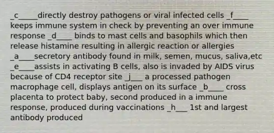 _c_____directly destroy pathogens or viral infected cells _f____ keeps immune system in check by preventing an over immune response _d____ binds to mast cells and basophils which then release histamine resulting in allergic reaction or allergies _a____secretory antibody found in milk, semen, mucus, saliva,etc _e____assists in activating B cells, also is invaded by AIDS virus because of CD4 receptor site _j___ a processed pathogen macrophage cell, displays antigen on its surface _b____ cross placenta to protect baby, second produced in a immune response, produced during vaccinations _h___ 1st and largest antibody produced