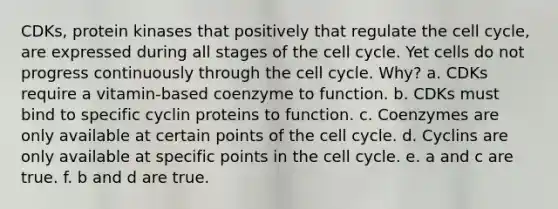 CDKs, protein kinases that positively that regulate the cell cycle, are expressed during all stages of the cell cycle. Yet cells do not progress continuously through the cell cycle. Why? a. CDKs require a vitamin-based coenzyme to function. b. CDKs must bind to specific cyclin proteins to function. c. Coenzymes are only available at certain points of the cell cycle. d. Cyclins are only available at specific points in the cell cycle. e. a and c are true. f. b and d are true.