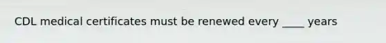 CDL medical certificates must be renewed every ____ years