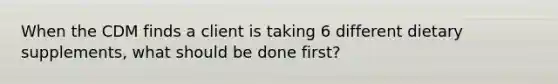 When the CDM finds a client is taking 6 different dietary supplements, what should be done first?