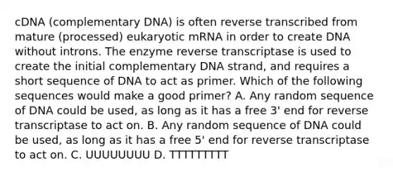 cDNA (complementary DNA) is often reverse transcribed from mature (processed) eukaryotic mRNA in order to create DNA without introns. The enzyme reverse transcriptase is used to create the initial complementary DNA strand, and requires a short sequence of DNA to act as primer. Which of the following sequences would make a good primer? A. Any random sequence of DNA could be used, as long as it has a free 3' end for reverse transcriptase to act on. B. Any random sequence of DNA could be used, as long as it has a free 5' end for reverse transcriptase to act on. C. UUUUUUUU D. TTTTTTTTT