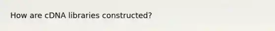 How are cDNA libraries constructed?