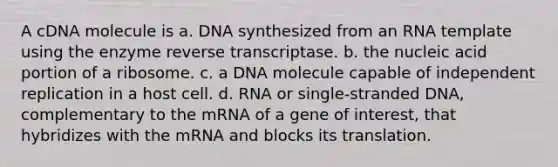 A cDNA molecule is a. DNA synthesized from an RNA template using the enzyme reverse transcriptase. b. the nucleic acid portion of a ribosome. c. a DNA molecule capable of independent replication in a host cell. d. RNA or single-stranded DNA, complementary to the mRNA of a gene of interest, that hybridizes with the mRNA and blocks its translation.