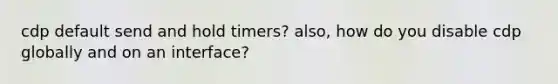 cdp default send and hold timers? also, how do you disable cdp globally and on an interface?