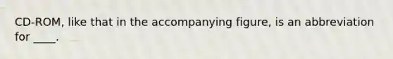 CD-ROM, like that in the accompanying figure, is an abbreviation for ____.