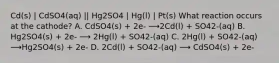 Cd(s) | CdSO4(aq) || Hg2SO4 | Hg(l) | Pt(s) What reaction occurs at the cathode? A. CdSO4(s) + 2e- ⟶2Cd(l) + SO42-(aq) B. Hg2SO4(s) + 2e- ⟶ 2Hg(l) + SO42-(aq) C. 2Hg(l) + SO42-(aq) ⟶Hg2SO4(s) + 2e- D. 2Cd(l) + SO42-(aq) ⟶ CdSO4(s) + 2e-