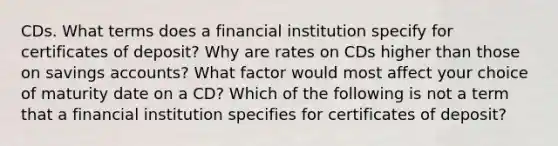 CDs. What terms does a financial institution specify for certificates of​ deposit? Why are rates on CDs higher than those on savings​ accounts? What factor would most affect your choice of maturity date on a​ CD? Which of the following is not a term that a financial institution specifies for certificates of​ deposit?