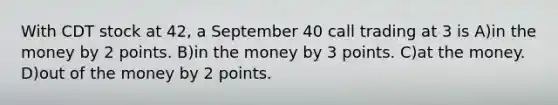 With CDT stock at 42, a September 40 call trading at 3 is A)in the money by 2 points. B)in the money by 3 points. C)at the money. D)out of the money by 2 points.