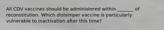 All CDV vaccines should be administered within _______ of reconstitution. Which distemper vaccine is particularly vulnerable to inactivation after this time?