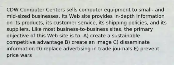 CDW Computer Centers sells computer equipment to small- and mid-sized businesses. Its Web site provides in-depth information on its products, its customer service, its shipping policies, and its suppliers. Like most business-to-business sites, the primary objective of this Web site is to: A) create a sustainable competitive advantage B) create an image C) disseminate information D) replace advertising in trade journals E) prevent price wars