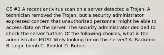 CE #2 A recent antivirus scan on a server detected a Trojan. A technician removed the Trojan, but a security administrator expressed concern that unauthorized personnel might be able to access data on the server. The security administrator decided to check the server further. Of the following choices, what is the administrator MOST likely looking for on this server? A. Backdoor B. Logic bomb C. Rootkit D. Botnet