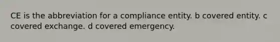 CE is the abbreviation for a compliance entity. b covered entity. c covered exchange. d covered emergency.