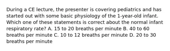 During a CE​ lecture, the presenter is covering pediatrics and has started out with some basic physiology of the​ 1-year-old infant. Which one of these statements is correct about the normal infant respiratory​ rate? A. 15 to 20 breaths per minute B. 40 to 60 breaths per minute C. 10 to 12 breaths per minute D. 20 to 30 breaths per minute