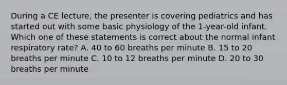 During a CE​ lecture, the presenter is covering pediatrics and has started out with some basic physiology of the​ 1-year-old infant. Which one of these statements is correct about the normal infant respiratory​ rate? A. 40 to 60 breaths per minute B. 15 to 20 breaths per minute C. 10 to 12 breaths per minute D. 20 to 30 breaths per minute