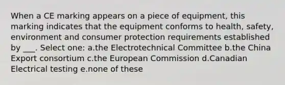 When a CE marking appears on a piece of equipment, this marking indicates that the equipment conforms to health, safety, environment and consumer protection requirements established by ___. Select one: a.the Electrotechnical Committee b.the China Export consortium c.the European Commission d.Canadian Electrical testing e.none of these